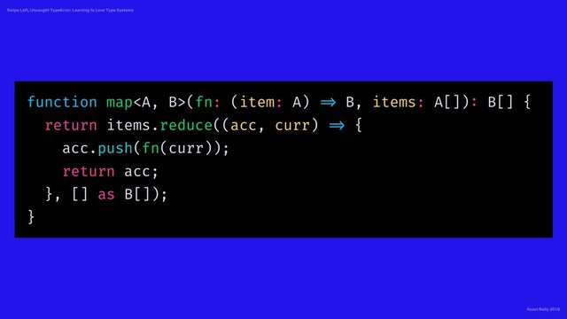 React Rally 2018
Swipe Left, Uncaught TypeError: Learning to Love Type Systems
function map<a>(fn: (item: A) => B, items: A[]): B[] {
return items.reduce((acc, curr) => {
acc.push(fn(curr));
return acc;
}, [] as B[]);
}
</a>