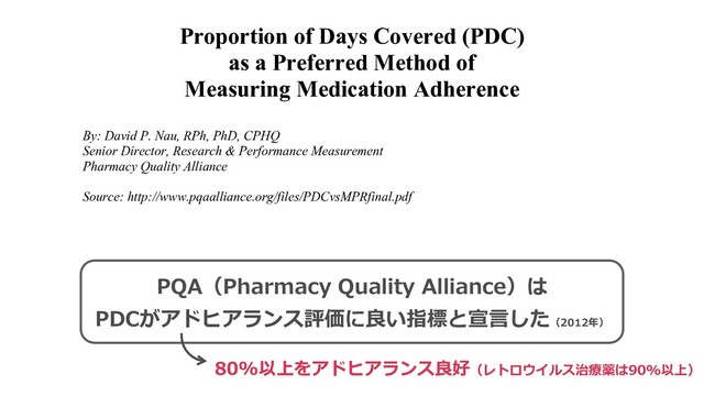 Proportion of Days Covered (PDC)
as a Preferred Method of
Measuring Medication Adherence
By: David P. Nau, RPh, PhD, CPHQ
Senior Director, Research & Performance Measurement
Pharmacy Quality Alliance
Source: http://www.pqaalliance.org/files/PDCvsMPRfinal.pdf
Background
The Pharmacy Quality Alliance (PQA) has developed, tested and endorsed numerous measures of
medication-use quality. PQA members identified medication adherence as an important component
of medication-use quality, and therefore PQA sought to endorse a standard method for calculation of
medication adherence using data that would be widely available across prescription drug plans and
pharmacies. After reviewing the extant literature and conducting tests of draft measure specifications,
PQA chose to endorse the method known as Proportion of Days Covered (PDC).
Review of Methods for Adherence Measurement
N me o me hod ha e been ili ed o e ima e pa ien adhe ence to a medication regimen. Since
PQA sought a method that could be derived from drug claims data, the review of methods focused on
PQA（Pharmacy Quality Alliance）は
PDCがアドヒアランス評価に良い指標と宣⾔した（2012年）
80%以上をアドヒアランス良好（レトロウイルス治療薬は90%以上）
