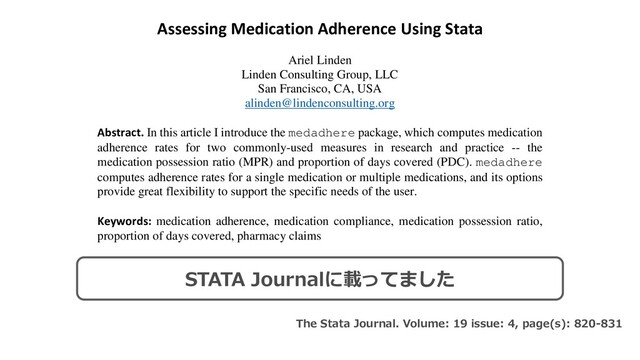 Assessing Medication Adherence Using Stata
Ariel Linden
Linden Consulting Group, LLC
San Francisco, CA, USA
alinden@lindenconsulting.org
Abstract. In this article I introduce the medadhere package, which computes medication
adherence rates for two commonly-used measures in research and practice -- the
medication possession ratio (MPR) and proportion of days covered (PDC). medadhere
computes adherence rates for a single medication or multiple medications, and its options
provide great flexibility to support the specific needs of the user.
Keywords: medication adherence, medication compliance, medication possession ratio,
proportion of days covered, pharmacy claims
1 Introduction
While most patients leave the doctor’s office with a medication prescription, many fail to take their
medication as prescribed. According to the World Health Organization, medication adherence
(also referred to as compliance) rates in developed countries average only about 50 percent (Sabaté
The Stata Journal. Volume: 19 issue: 4, page(s): 820-831
STATA Journalに載ってました
