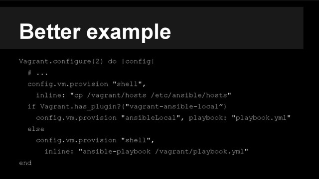 Better example
Vagrant.configure(2) do |config|
# ...
config.vm.provision "shell",
inline: "cp /vagrant/hosts /etc/ansible/hosts"
if Vagrant.has_plugin?("vagrant-ansible-local”)
config.vm.provision "ansibleLocal", playbook: "playbook.yml"
else
config.vm.provision "shell",
inline: "ansible-playbook /vagrant/playbook.yml"
end
