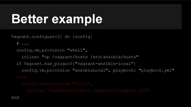 Better example
Vagrant.configure(2) do |config|
# ...
config.vm.provision "shell",
inline: "cp /vagrant/hosts /etc/ansible/hosts"
if Vagrant.has_plugin?("vagrant-ansible-local”)
config.vm.provision "ansibleLocal", playbook: "playbook.yml"
else
config.vm.provision "shell",
inline: "ansible-playbook /vagrant/playbook.yml"
end
