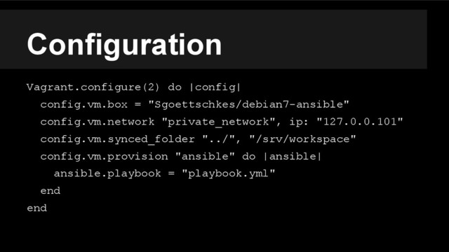 Configuration
Vagrant.configure(2) do |config|
config.vm.box = "Sgoettschkes/debian7-ansible"
config.vm.network "private_network", ip: "127.0.0.101"
config.vm.synced_folder "../", "/srv/workspace"
config.vm.provision "ansible" do |ansible|
ansible.playbook = "playbook.yml"
end
end
