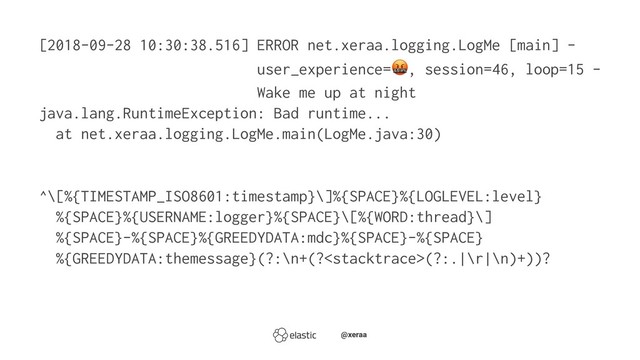 [2018-09-28 10:30:38.516] ERROR net.xeraa.logging.LogMe [main] -
user_experience= , session=46, loop=15 -
Wake me up at night
java.lang.RuntimeException: Bad runtime...
at net.xeraa.logging.LogMe.main(LogMe.java:30)
^\[%{TIMESTAMP_ISO8601:timestamp}\]%{SPACE}%{LOGLEVEL:level}
%{SPACE}%{USERNAME:logger}%{SPACE}\[%{WORD:thread}\]
%{SPACE}-%{SPACE}%{GREEDYDATA:mdc}%{SPACE}-%{SPACE}
%{GREEDYDATA:themessage}(?:\n+(?(?:.|\r|\n)+))?
̴̴@xeraa
