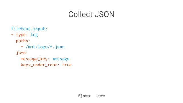 Collect JSON
filebeat.input:
- type: log
paths:
- /mnt/logs/*.json
json:
message_key: message
keys_under_root: true
̴̴@xeraa

