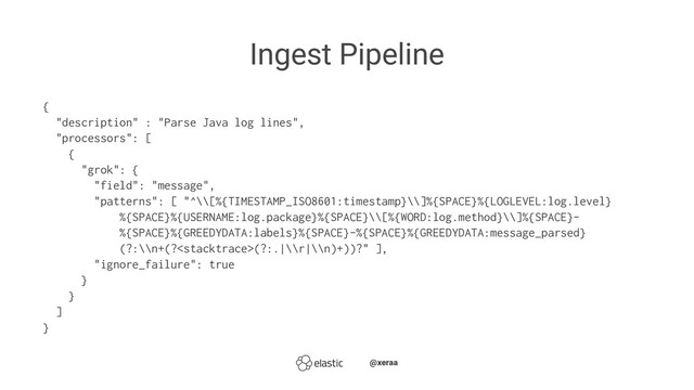 Ingest Pipeline
{
"description" : "Parse Java log lines",
"processors": [
{
"grok": {
"field": "message",
"patterns": [ "^\\[%{TIMESTAMP_ISO8601:timestamp}\\]%{SPACE}%{LOGLEVEL:log.level}
%{SPACE}%{USERNAME:log.package}%{SPACE}\\[%{WORD:log.method}\\]%{SPACE}-
%{SPACE}%{GREEDYDATA:labels}%{SPACE}-%{SPACE}%{GREEDYDATA:message_parsed}
(?:\\n+(?(?:.|\\r|\\n)+))?" ],
"ignore_failure": true
}
}
]
}
̴̴@xeraa
