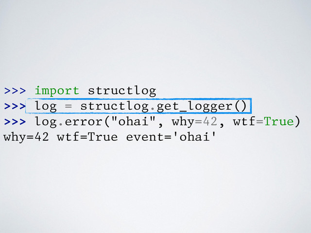 >>> import structlog
>>> log = structlog.get_logger()
>>> log.error("ohai", why=42, wtf=True)
why=42 wtf=True event='ohai'
