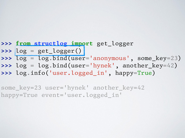 >>> from structlog import get_logger
>>> log = get_logger()
>>> log = log.bind(user='anonymous', some_key=23)
>>> log = log.bind(user='hynek', another_key=42)
>>> log.info('user.logged_in', happy=True)
some_key=23 user='hynek' another_key=42
happy=True event='user.logged_in'
