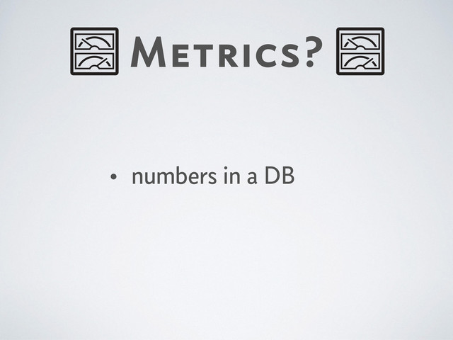 Metrics?
• numbers in a DB
