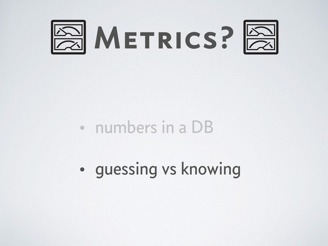 Metrics?
• numbers in a DB
• guessing vs knowing
