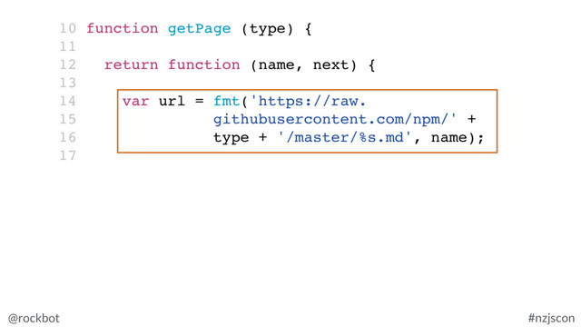 @rockbot #nzjscon
10 function getPage (type) {
11
12 return function (name, next) {
13
14 var url = fmt('https://raw.
15 githubusercontent.com/npm/' +
16 type + '/master/%s.md', name);
17
