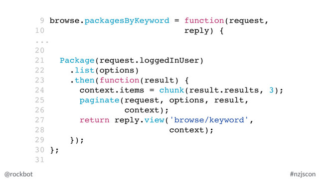 @rockbot #nzjscon
9 browse.packagesByKeyword = function(request,
10 reply) {
...
20
21 Package(request.loggedInUser)
22 .list(options)
23 .then(function(result) {
24 context.items = chunk(result.results, 3);
25 paginate(request, options, result,
26 context);
27 return reply.view('browse/keyword',
28 context);
29 });
30 };
31
