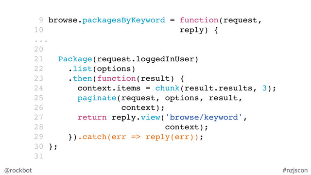 @rockbot #nzjscon
9 browse.packagesByKeyword = function(request,
10 reply) {
...
20
21 Package(request.loggedInUser)
22 .list(options)
23 .then(function(result) {
24 context.items = chunk(result.results, 3);
25 paginate(request, options, result,
26 context);
27 return reply.view('browse/keyword',
28 context);
29 }).catch(err => reply(err));
30 };
31
