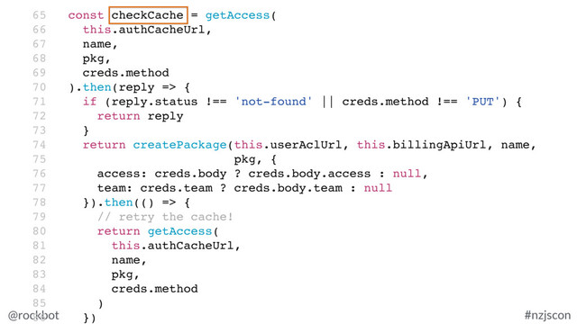 @rockbot #nzjscon
65 const checkCache = getAccess(
66 this.authCacheUrl,
67 name,
68 pkg,
69 creds.method
70 ).then(reply => {
71 if (reply.status !== 'not-found' || creds.method !== 'PUT') {
72 return reply
73 }
74 return createPackage(this.userAclUrl, this.billingApiUrl, name,
75 pkg, {
76 access: creds.body ? creds.body.access : null,
77 team: creds.team ? creds.body.team : null
78 }).then(() => {
79 // retry the cache!
80 return getAccess(
81 this.authCacheUrl,
82 name,
83 pkg,
84 creds.method
85 )
86 })
