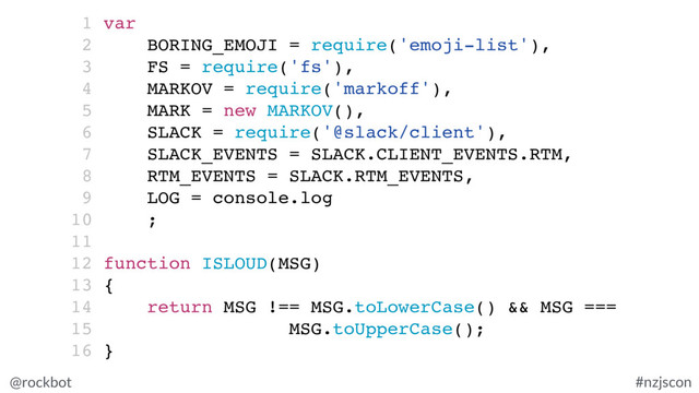 @rockbot #nzjscon
1 var
2 BORING_EMOJI = require('emoji-list'),
3 FS = require('fs'),
4 MARKOV = require('markoff'),
5 MARK = new MARKOV(),
6 SLACK = require('@slack/client'),
7 SLACK_EVENTS = SLACK.CLIENT_EVENTS.RTM,
8 RTM_EVENTS = SLACK.RTM_EVENTS,
9 LOG = console.log
10 ;
11
12 function ISLOUD(MSG)
13 {
14 return MSG !== MSG.toLowerCase() && MSG ===
15 MSG.toUpperCase();
16 }

