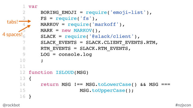@rockbot #nzjscon
1 var
2 BORING_EMOJI = require('emoji-list'),
3 FS = require('fs'),
4 MARKOV = require('markoff'),
5 MARK = new MARKOV(),
6 SLACK = require('@slack/client'),
7 SLACK_EVENTS = SLACK.CLIENT_EVENTS.RTM,
8 RTM_EVENTS = SLACK.RTM_EVENTS,
9 LOG = console.log
10 ;
11
12 function ISLOUD(MSG)
13 {
14 return MSG !== MSG.toLowerCase() && MSG ===
15 MSG.toUpperCase();
16 }
tabs!
4 spaces!
