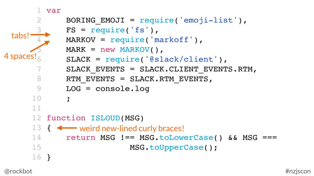 @rockbot #nzjscon
1 var
2 BORING_EMOJI = require('emoji-list'),
3 FS = require('fs'),
4 MARKOV = require('markoff'),
5 MARK = new MARKOV(),
6 SLACK = require('@slack/client'),
7 SLACK_EVENTS = SLACK.CLIENT_EVENTS.RTM,
8 RTM_EVENTS = SLACK.RTM_EVENTS,
9 LOG = console.log
10 ;
11
12 function ISLOUD(MSG)
13 {
14 return MSG !== MSG.toLowerCase() && MSG ===
15 MSG.toUpperCase();
16 }
tabs!
4 spaces!
weird new-lined curly braces!
