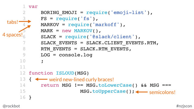 @rockbot #nzjscon
1 var
2 BORING_EMOJI = require('emoji-list'),
3 FS = require('fs'),
4 MARKOV = require('markoff'),
5 MARK = new MARKOV(),
6 SLACK = require('@slack/client'),
7 SLACK_EVENTS = SLACK.CLIENT_EVENTS.RTM,
8 RTM_EVENTS = SLACK.RTM_EVENTS,
9 LOG = console.log
10 ;
11
12 function ISLOUD(MSG)
13 {
14 return MSG !== MSG.toLowerCase() && MSG ===
15 MSG.toUpperCase();
16 }
tabs!
4 spaces!
semicolons!
weird new-lined curly braces!
