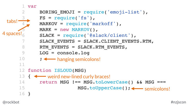 @rockbot #nzjscon
1 var
2 BORING_EMOJI = require('emoji-list'),
3 FS = require('fs'),
4 MARKOV = require('markoff'),
5 MARK = new MARKOV(),
6 SLACK = require('@slack/client'),
7 SLACK_EVENTS = SLACK.CLIENT_EVENTS.RTM,
8 RTM_EVENTS = SLACK.RTM_EVENTS,
9 LOG = console.log
10 ;
11
12 function ISLOUD(MSG)
13 {
14 return MSG !== MSG.toLowerCase() && MSG ===
15 MSG.toUpperCase();
16 }
tabs!
4 spaces!
hanging semicolons!
semicolons!
weird new-lined curly braces!
