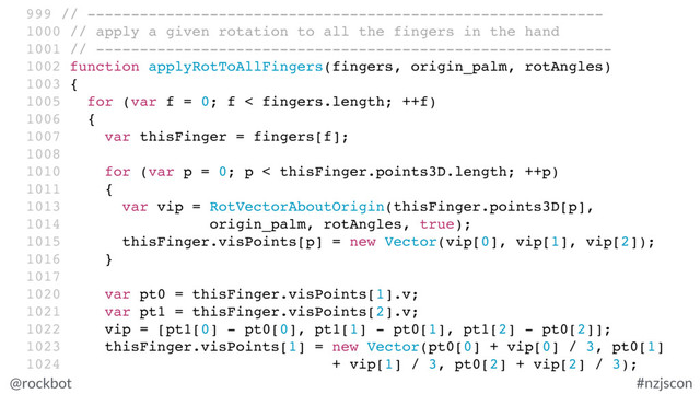 @rockbot #nzjscon
999 // -----------------------------------------------------------
1000 // apply a given rotation to all the fingers in the hand
1001 // -----------------------------------------------------------
1002 function applyRotToAllFingers(fingers, origin_palm, rotAngles)
1003 {
1005 for (var f = 0; f < fingers.length; ++f)
1006 {
1007 var thisFinger = fingers[f];
1008
1010 for (var p = 0; p < thisFinger.points3D.length; ++p)
1011 {
1013 var vip = RotVectorAboutOrigin(thisFinger.points3D[p],
1014 origin_palm, rotAngles, true);
1015 thisFinger.visPoints[p] = new Vector(vip[0], vip[1], vip[2]);
1016 }
1017
1020 var pt0 = thisFinger.visPoints[1].v;
1021 var pt1 = thisFinger.visPoints[2].v;
1022 vip = [pt1[0] - pt0[0], pt1[1] - pt0[1], pt1[2] - pt0[2]];
1023 thisFinger.visPoints[1] = new Vector(pt0[0] + vip[0] / 3, pt0[1]
1024 + vip[1] / 3, pt0[2] + vip[2] / 3);

