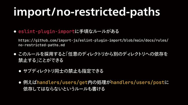 JNQPSUOPSFTUSJDUFEQBUIT
w eslint-plugin-importʹखࠒͳϧʔϧ͕͋Δ
 
https://github.com/import-js/eslint-plugin-import/blob/main/docs/rules/
no-restricted-paths.md
w ͜ͷϧʔϧΛ࠾༻͢Δͱ
ʮ೚ҙͷσΟ
ϨΫ
τ
Ϧ͔ΒผͷσΟ
ϨΫ
τ
Ϧ΁ͷґଘΛ
 
ېࢭ͢Δʯ
͜ͱ͕Ͱ͖Δ
w αϒσΟ
ϨΫ
τ
Ϧಉ࢜ͷېࢭ΋ࢦఆͰ͖Δ
w ྫ͑͹handlers/users/get಺ͷॲཧ͕handlers/users/postʹ
 
ґଘͯ͠͸ͳΒͳ͍ͱ͍͏ϧʔϧ΋ॻ͚Δ
