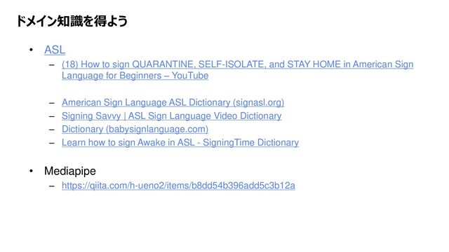 Platform Technology Division Copyright 2020 Sony Semiconductor Solutions Corporation
DATE
17/xx
ドメイン知識を得よう
• ASL
– (18) How to sign QUARANTINE, SELF-ISOLATE, and STAY HOME in American Sign
Language for Beginners – YouTube
– American Sign Language ASL Dictionary (signasl.org)
– Signing Savvy | ASL Sign Language Video Dictionary
– Dictionary (babysignlanguage.com)
– Learn how to sign Awake in ASL - SigningTime Dictionary
• Mediapipe
– https://qiita.com/h-ueno2/items/b8dd54b396add5c3b12a
