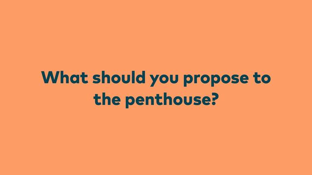 What should you propose to
the penthouse?
