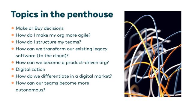 Topics in the penthouse
•Make or Buy decisions


•How do I make my org more agile?


•How do I structure my teams?


•How can we transform our existing legacy
software (to the cloud)?


•How can we become a product-driven org?


•Digitalization


•How do we differentiate in a digital market?


•How can our teams become more
autonomous?
