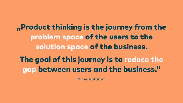 „Product thinking is the journey from the
problem space of the users to the
solution space of the business.


The goal of this journey is to reduce the
gap between users and the business.”


Naren Katakam
