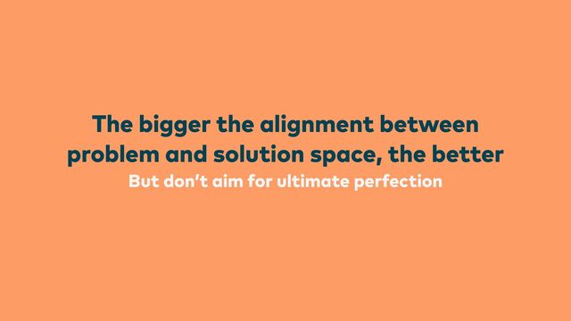 But don’t aim for ultimate perfection
The bigger the alignment between
problem and solution space, the better
