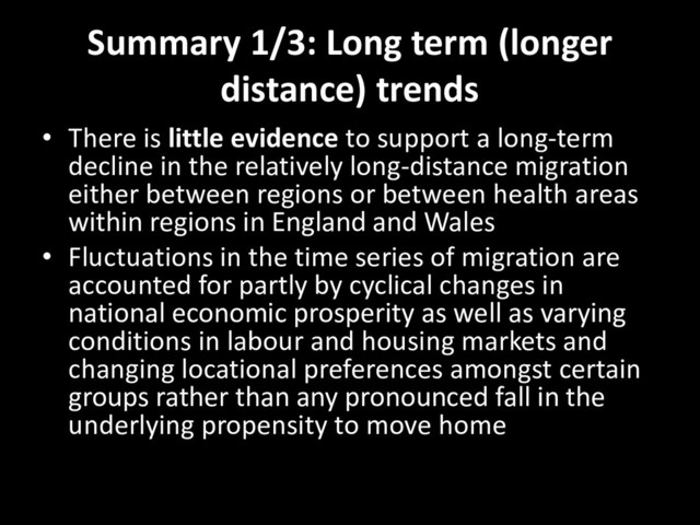 Summary 1/3: Long term (longer
distance) trends
• There is little evidence to support a long-term
decline in the relatively long-distance migration
either between regions or between health areas
within regions in England and Wales
• Fluctuations in the time series of migration are
accounted for partly by cyclical changes in
national economic prosperity as well as varying
conditions in labour and housing markets and
changing locational preferences amongst certain
groups rather than any pronounced fall in the
underlying propensity to move home
