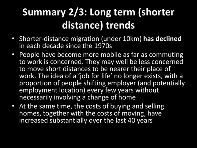 Summary 2/3: Long term (shorter
distance) trends
• Shorter-distance migration (under 10km) has declined
in each decade since the 1970s
• People have become more mobile as far as commuting
to work is concerned. They may well be less concerned
to move short distances to be nearer their place of
work. The idea of a ‘job for life’ no longer exists, with a
proportion of people shifting employer (and potentially
employment location) every few years without
necessarily involving a change of home
• At the same time, the costs of buying and selling
homes, together with the costs of moving, have
increased substantially over the last 40 years
