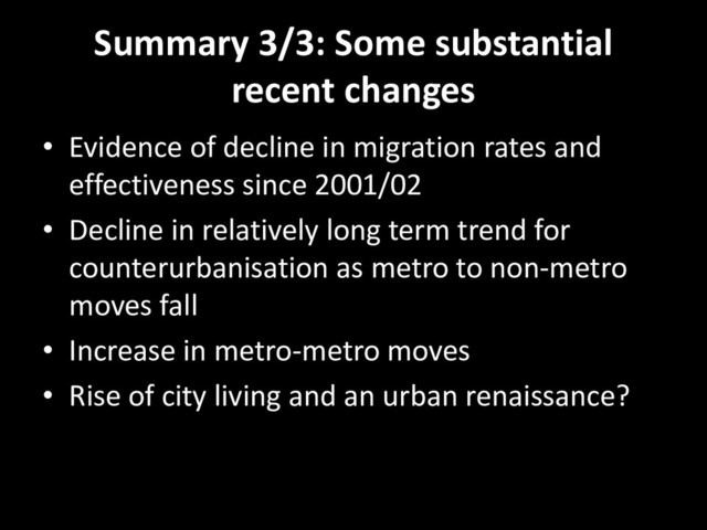 Summary 3/3: Some substantial
recent changes
• Evidence of decline in migration rates and
effectiveness since 2001/02
• Decline in relatively long term trend for
counterurbanisation as metro to non-metro
moves fall
• Increase in metro-metro moves
• Rise of city living and an urban renaissance?
