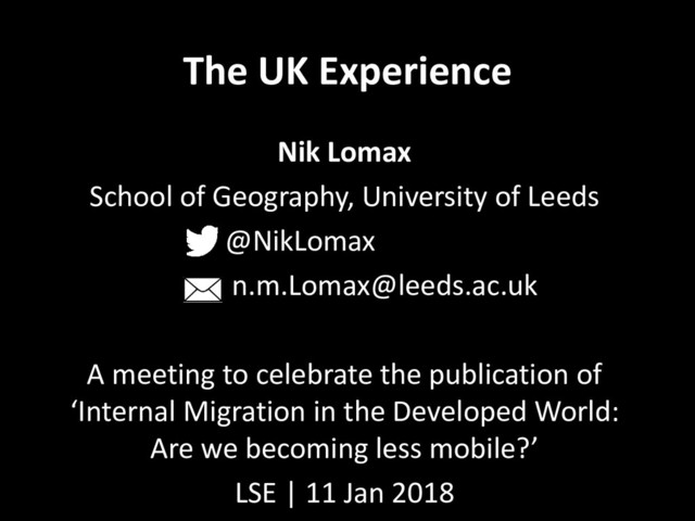 The UK Experience
Nik Lomax
School of Geography, University of Leeds
@NikLomax
n.m.Lomax@leeds.ac.uk
A meeting to celebrate the publication of
‘Internal Migration in the Developed World:
Are we becoming less mobile?’
LSE | 11 Jan 2018
