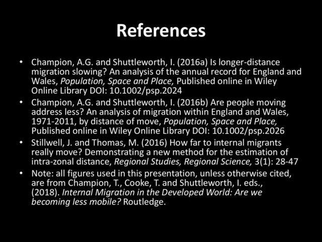 References
• Champion, A.G. and Shuttleworth, I. (2016a) Is longer-distance
migration slowing? An analysis of the annual record for England and
Wales, Population, Space and Place, Published online in Wiley
Online Library DOI: 10.1002/psp.2024
• Champion, A.G. and Shuttleworth, I. (2016b) Are people moving
address less? An analysis of migration within England and Wales,
1971-2011, by distance of move, Population, Space and Place,
Published online in Wiley Online Library DOI: 10.1002/psp.2026
• Stillwell, J. and Thomas, M. (2016) How far to internal migrants
really move? Demonstrating a new method for the estimation of
intra-zonal distance, Regional Studies, Regional Science, 3(1): 28-47
• Note: all figures used in this presentation, unless otherwise cited,
are from Champion, T., Cooke, T. and Shuttleworth, I. eds.,
(2018). Internal Migration in the Developed World: Are we
becoming less mobile? Routledge.
