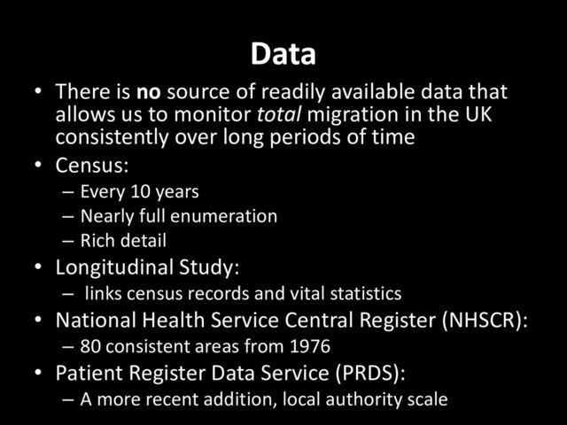 Data
• There is no source of readily available data that
allows us to monitor total migration in the UK
consistently over long periods of time
• Census:
– Every 10 years
– Nearly full enumeration
– Rich detail
• Longitudinal Study:
– links census records and vital statistics
• National Health Service Central Register (NHSCR):
– 80 consistent areas from 1976
• Patient Register Data Service (PRDS):
– A more recent addition, local authority scale

