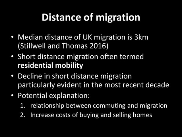 Distance of migration
• Median distance of UK migration is 3km
(Stillwell and Thomas 2016)
• Short distance migration often termed
residential mobility
• Decline in short distance migration
particularly evident in the most recent decade
• Potential explanation:
1. relationship between commuting and migration
2. Increase costs of buying and selling homes
