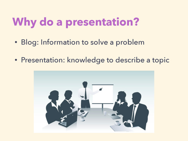• Blog: Information to solve a problem
• Presentation: knowledge to describe a topic
Why do a presentation?
