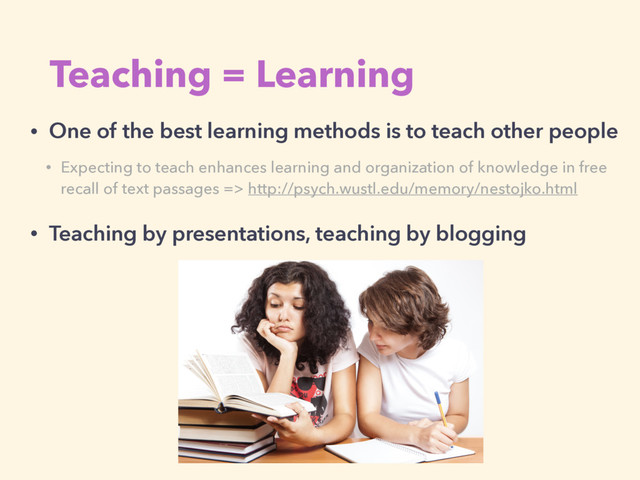 Teaching = Learning
• One of the best learning methods is to teach other people
• Teaching by presentations, teaching by blogging
• Expecting to teach enhances learning and organization of knowledge in free
recall of text passages => http://psych.wustl.edu/memory/nestojko.html
