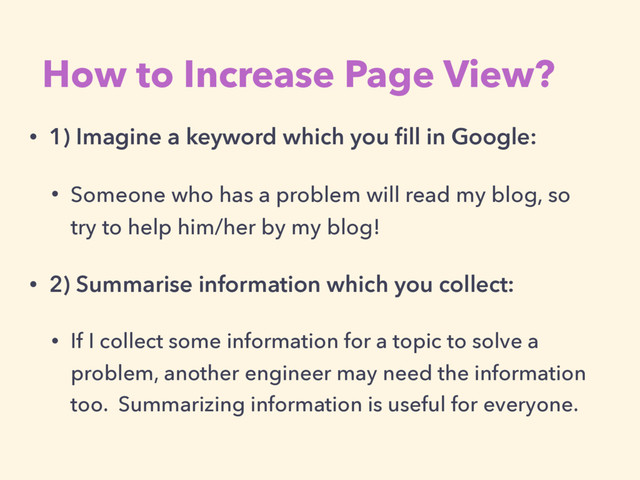 • 1) Imagine a keyword which you ﬁll in Google:
• Someone who has a problem will read my blog, so
try to help him/her by my blog!
• 2) Summarise information which you collect:
• If I collect some information for a topic to solve a
problem, another engineer may need the information
too. Summarizing information is useful for everyone.
How to Increase Page View?
