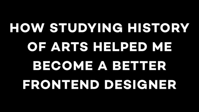 HOW STUDYING HISTORY
OF ARTS HELPED ME
BECOME A BETTER
FRONTEND DESIGNER
