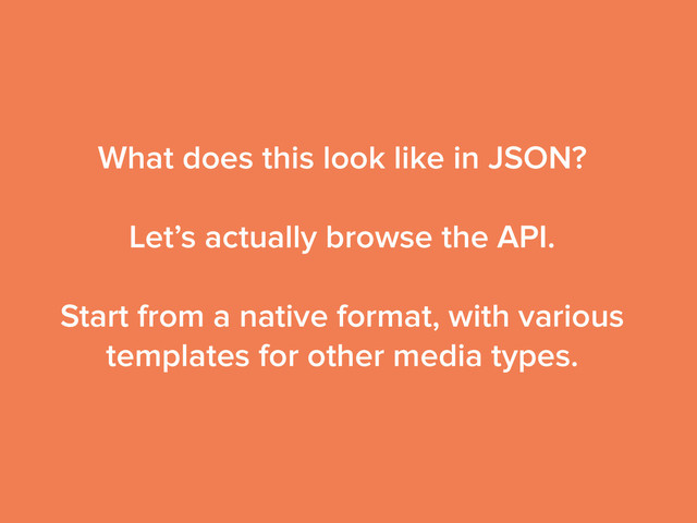 What does this look like in JSON?
!
Let’s actually browse the API.
!
Start from a native format, with various
templates for other media types.
