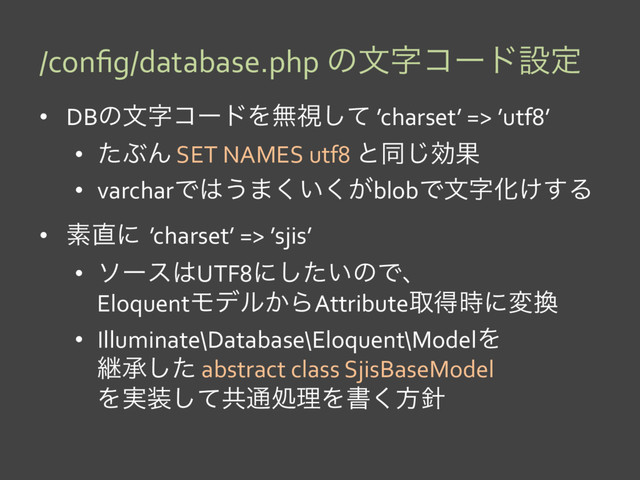 /conﬁg/database.php ͷจࣈίʔυઃఆ
•  DBͷจࣈίʔυΛແࢹͯ͠ ’charset’ => ’utf8’
•  ͨͿΜ SET NAMES utf8 ͱಉ͡ޮՌ
•  varcharͰ͸͏·͍͕͘͘blobͰจࣈԽ͚͢Δ
•  ૉ௚ʹ’charset’ => ’sjis’
•  ιʔε͸UTF8ʹ͍ͨ͠ͷͰɺ
EloquentϞσϧ͔ΒAttributeऔಘ࣌ʹม׵
•  Illuminate\Database\Eloquent\ModelΛ
ܧঝͨ͠ abstract class SjisBaseModel
Λ࣮૷ͯ͠ڞ௨ॲཧΛॻ͘ํ਑
