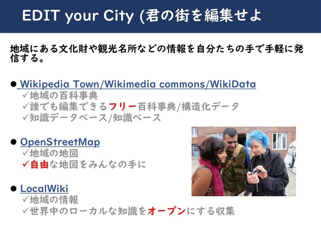 川崎シビックパワーバトル2019
地域にある文化財や観光名所などの情報を自分たちの手で手軽に発
信する。
⚫ Wikipedia Town/Wikimedia commons/WikiData
✓地域の百科事典
✓誰でも編集できるフリー百科事典/構造化データ
✓知識データベース/知識ベース
⚫ OpenStreetMap
✓地域の地図
✓自由な地図をみんなの手に
⚫ LocalWiki
✓地域の情報
✓世界中のローカルな知識をオープンにする収集
EDIT your City (君の街を編集せよ
