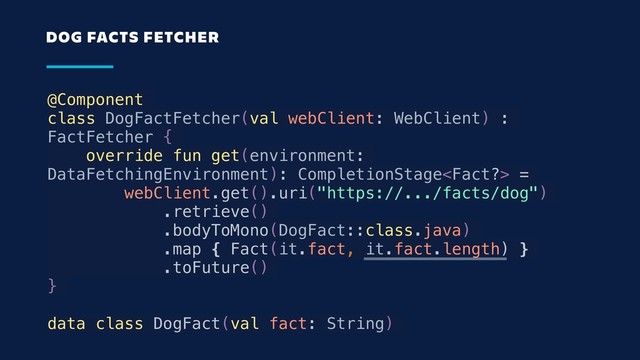 @Component
class DogFactFetcher(val webClient: WebClient) :
FactFetcher {
override fun get(environment:
DataFetchingEnvironment): CompletionStage =
webClient.get().uri("https://.../facts/dog")
.retrieve()
.bodyToMono(DogFact::class.java)
.map { Fact(it.fact, it.fact.length) }
.toFuture()
}
data class DogFact(val fact: String)
DOG FACTS FETCHER
