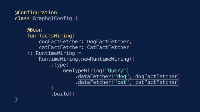@Configuration
class GraphqlConfig {
@Bean
fun factsWiring(
dogFactFetcher: DogFactFetcher,
catFactFetcher: CatFactFetcher
): RuntimeWiring =
RuntimeWiring.newRuntimeWiring()
.type(
newTypeWiring("Query")
.dataFetcher("dog", dogFactFetcher)
.dataFetcher("cat", catFactFetcher)
)
.build()
}
