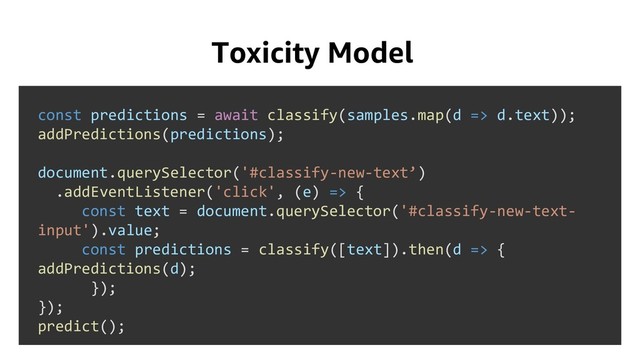 Toxicity Model
const predictions = await classify(samples.map(d => d.text));
addPredictions(predictions);
document.querySelector('#classify-new-text’)
.addEventListener('click', (e) => {
const text = document.querySelector('#classify-new-text-
input').value;
const predictions = classify([text]).then(d => {
addPredictions(d);
});
});
predict();
