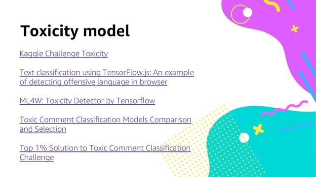 Toxicity model
Kaggle Challenge Toxicity
Text classification using TensorFlow.js: An example
of detecting offensive language in browser
ML4W: Toxicity Detector by Tensorflow
Toxic Comment Classification Models Comparison
and Selection
Top 1% Solution to Toxic Comment Classification
Challenge
