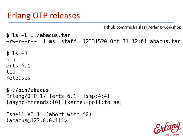 Erlang	  OTP	  releases
$ ls -l ../abacus.tar
-rw-r--r-- 1 ms staff 12331520 Oct 31 12:01 abacus.tar
!
$ ls -1
bin
erts-6.1
lib
releases
!
$ ./bin/abacus
Erlang/OTP 17 [erts-6.1] [smp:4:4]  
[async-threads:10] [kernel-poll:false]
!
Eshell V6.1 (abort with ^G)
(abacus@127.0.0.1)1>
github.com/michalslaski/erlang-­‐workshop
