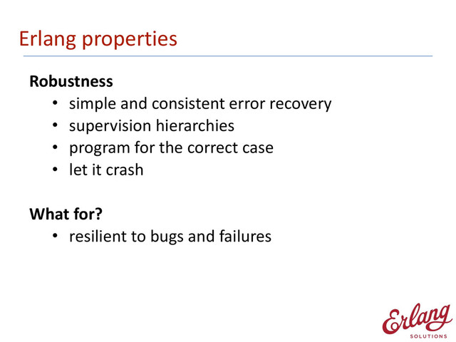 Erlang	  properties
Robustness	  
• simple	  and	  consistent	  error	  recovery	  
• supervision	  hierarchies	  
• program	  for	  the	  correct	  case	  
• let	  it	  crash 
What	  for?	  
• resilient	  to	  bugs	  and	  failures
