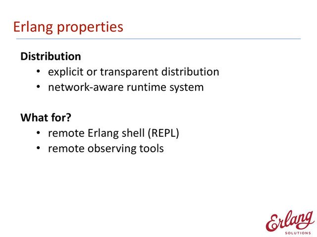 Erlang	  properties
Distribution	  
• explicit	  or	  transparent	  distribution	  
• network-­‐aware	  runtime	  system 
What	  for?	  
• remote	  Erlang	  shell	  (REPL)	  
• remote	  observing	  tools
